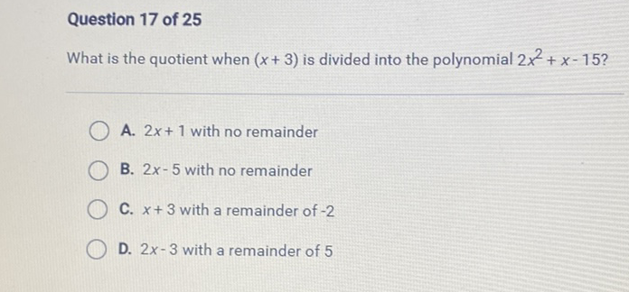 Question 17 of 25
What is the quotient when \( (x+3) \) is divided into the polynomial \( 2 x^{2}+x-15 ? \)
A. \( 2 x+1 \) with no remainder
B. \( 2 x-5 \) with no remainder
C. \( x+3 \) with a remainder of \( -2 \)
D. \( 2 x-3 \) with a remainder of 5