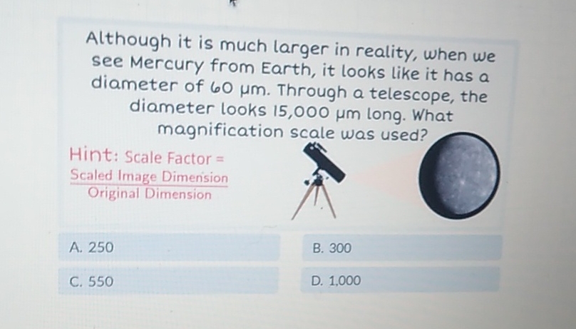 Although it is much larger in reality, when we see Mercury from Earth, it looks like it has a diameter of \( 60 \mu \mathrm{m} \). Through a telescope, the diameter looks 15,000 \( \mu \mathrm{m} \) long. What magnification scale was used?
Hint: Scale Factor =
Scaled Image Dimenision
Original Dimension
A. 250
B. 300
C. 550
D. 1,000
