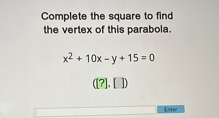 Complete the square to find the vertex of this parabola.
\[
x^{2}+10 x-y+15=0
\]
([?], [ ])