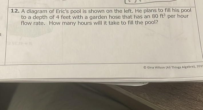 12. A diagram of Eric's pool is shown on the left. He plans to fill his pool to a depth of 4 feet with a garden hose that has an \( 80 \mathrm{ft}^{3} \) per hour flow rate. How many hours will it take to fill the pool?
Gina Wilson (All Things Algebra), 201
