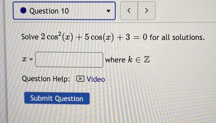 Question 10
Solve \( 2 \cos ^{2}(x)+5 \cos (x)+3=0 \) for all solutions.
\( x= \) where \( k \in \mathbb{Z} \)
Question Help: \( D \) Video
Submit Question