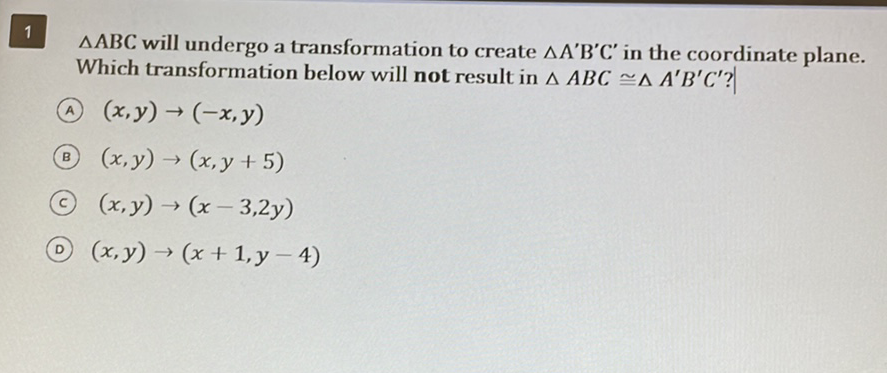 \( \triangle \mathrm{ABC} \) will undergo a transformation to create \( \triangle \mathrm{A}^{\prime} \mathrm{B}^{\prime} \mathrm{C}^{\prime} \) in the coordinate plane. Which transformation below will not result in \( \triangle A B C \cong \triangle A^{\prime} B^{\prime} C^{\prime} \) ?
(A) \( (x, y) \rightarrow(-x, y) \)
(B) \( (x, y) \rightarrow(x, y+5) \)
(c) \( (x, y) \rightarrow(x-3,2 y) \)
(D) \( (x, y) \rightarrow(x+1, y-4) \)