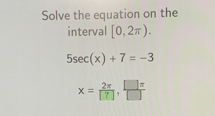 Solve the equation on the interval \( [0,2 \pi) \).
\[
\begin{array}{c}
5 \sec (x)+7=-3 \\
x=\frac{2 \pi}{[?]}, \frac{[] \pi}{[]}
\end{array}
\]