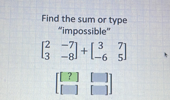 Find the sum or type "impossible"
\[
\left[\begin{array}{cc}
2 & -7 \\
3 & -8
\end{array}\right]+\left[\begin{array}{cc}
3 & 7 \\
-6 & 5
\end{array}\right]
\]