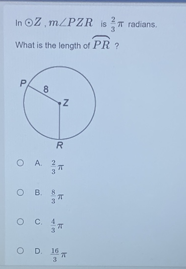 In \( \odot Z, m \angle P Z R \) is \( \frac{2}{3} \pi \) radians. What is the length of \( \overparen{P R} \) ?
A. \( \frac{2}{3} \pi \)
B. \( \frac{8}{3} \pi \)
C. \( \frac{4}{3} \pi \)
D. \( \frac{16}{3} \pi \)