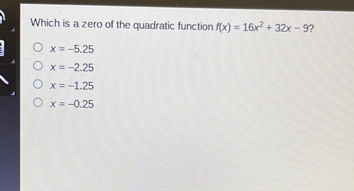 Which is a zero of the quadratic function \( f(x)=16 x^{2}+32 x-9 \) ?
\( x=-5.25 \)
\( x=-2.25 \)
\( x=-1.25 \)
\( x=-0.25 \)