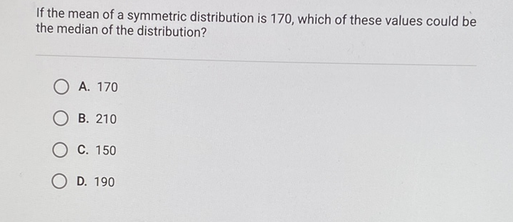 If the mean of a symmetric distribution is 170 , which of these values could be the median of the distribution?
A. 170
B. 210
C. 150
D. 190