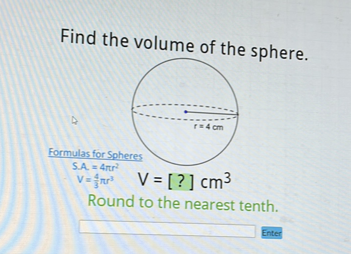 Find the volume of the sphere.
Formulas for Spheres
\[
\begin{array}{c}
\text { S.A. }=4 \pi r^{2} \\
V=\frac{4}{3} \pi r^{3}
\end{array} \quad V=[?] \mathrm{cm}^{3}
\]
Round to the nearest tenth.
