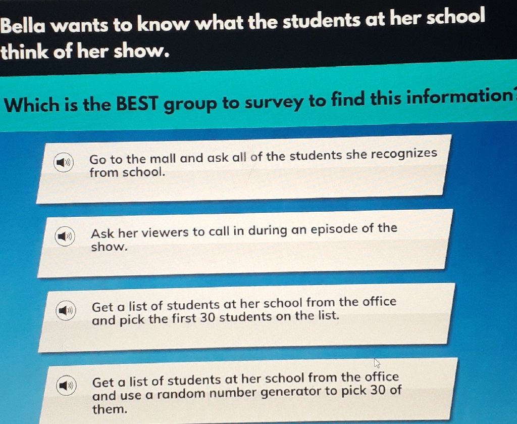 Bella wants to know what the students at her school think of her show.
Which is the BEST group to survey to find this information
Go to the mall and ask all of the students she recognizes from school.
Ask her viewers to call in during an episode of the show.

Get a list of students at her school from the office and pick the first 30 students on the list.

Get a list of students at her school from the office and use a random number generator to pick 30 of them.