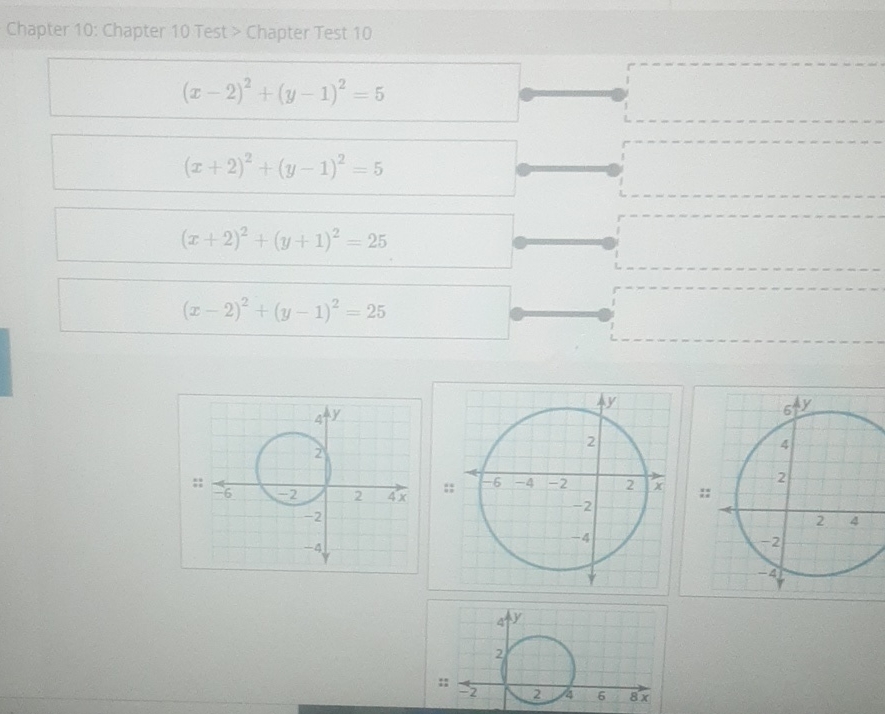 Chapter 10: Chapter 10 Test > Chapter Test 10
\[
\begin{array}{|}
\frac{(x-2)^{2}+(y-1)^{2}}{}=5 \\
(x+2)^{2}+(y-1)^{2}=5 \\
(x+2)^{2}+(y+1)^{2}=25 \\
(x-2)^{2}+(y-1)^{2}=25
\end{array}
\]