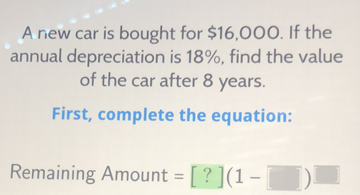 A riew car is bought for \( \$ 16,000 \). If the annual depreciation is \( 18 \% \), find the value of the car after 8 years.
First, complete the equation:
Remaining Amount \( =[?](1- \)