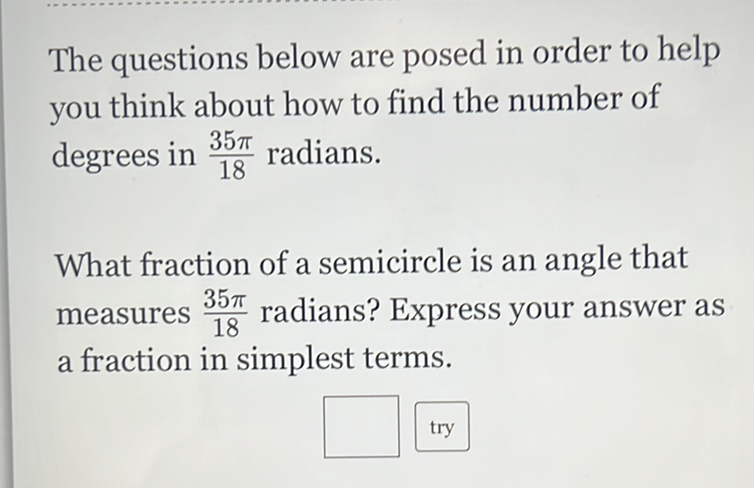 The questions below are posed in order to help you think about how to find the number of degrees in \( \frac{35 \pi}{18} \) radians.

What fraction of a semicircle is an angle that measures \( \frac{35 \pi}{18} \) radians? Express your answer as a fraction in simplest terms.
try