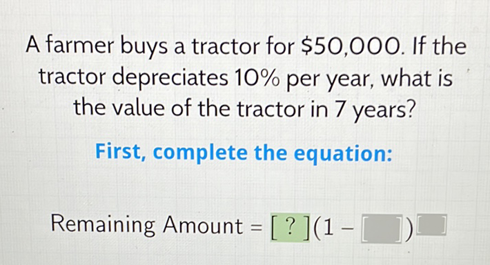 A farmer buys a tractor for \( \$ 50,000 \). If the tractor depreciates \( 10 \% \) per year, what is the value of the tractor in 7 years?
First, complete the equation:
Remaining Amount \( =[?](1- \)