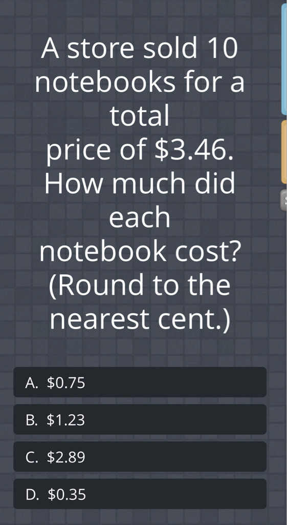 A store sold 10 notebooks for a total price of \( \$ 3.46 \). How much did each notebook cost? (Round to the nearest cent.)
A. \( \$ 0.75 \)
B. \( \$ 1.23 \)
C. \( \$ 2.89 \)
D. \( \$ 0.35 \)