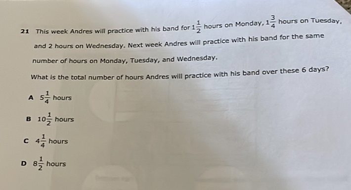 21 This week Andres will practice with his band for \( 1 \frac{1}{2} \) hours on Monday, \( 1 \frac{3}{4} \) hours on Tuesday, and 2 hours on Wednesday. Next week Andres will practice with his band for the same number of hours on Monday, Tuesday, and Wednesday.

What is the total number of hours Andres will practice with his band over these 6 days?
A \( 5 \frac{1}{4} \) hours
B \( 10 \frac{1}{2} \) hours
C \( 4 \frac{1}{4} \) hours
D \( 8 \frac{1}{2} \) hours