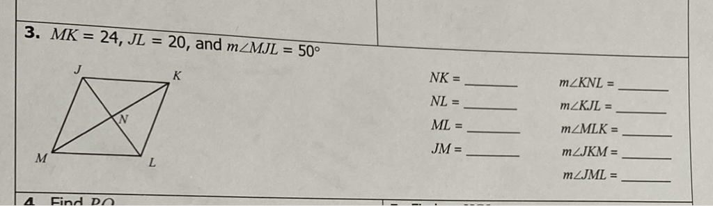 3. \( M K=24, J L=20 \), and \( m \angle M J L=50^{\circ} \)
\( N K= \)
\( m \angle K N L= \)
\( N L= \)
\( m \angle K J L= \)
\( M L= \)
\( m \angle M L K= \)
\( J M= \)
\( m \angle J K M= \)
\( m \angle J M L= \)