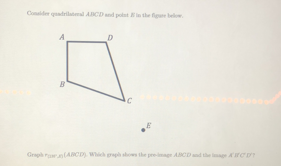 Consider quadrilateral \( A B C D \) and point \( E \) in the figure below.
\( E \)
Graph \( r_{\left(135^{\circ}, E\right)}(A B C D) \). Which graph shows the pre-image \( A B C D \) and the image \( A^{\prime} B^{\prime} C^{\prime} D^{\prime} \) ?