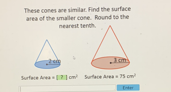 These cones are similar. Find the surface area of the smaller cone. Round to the
Surface Area \( =[?] \mathrm{cm}^{2} \quad \) Surface Area \( =75 \mathrm{~cm}^{2} \)
Enter