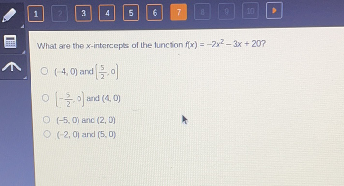 What are the \( x \)-intercepts of the function \( f(x)=-2 x^{2}-3 x+20 ? \)
\( (-4,0) \) and \( \left(\frac{5}{2}, 0\right) \)
\( \left(-\frac{5}{2}, 0\right) \) and \( (4,0) \)
\( (-5,0) \) and \( (2,0) \)
\( (-2,0) \) and \( (5,0) \)