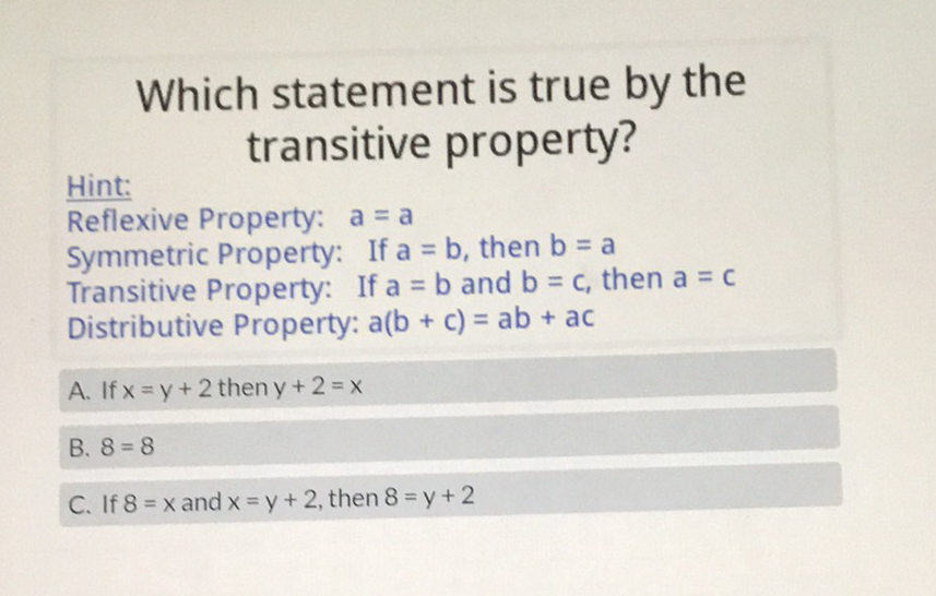 Which statement is true by the transitive property?
Hint:
Reflexive Property: \( a=a \)
Symmetric Property: If \( a=b \), then \( b=a \)
Transitive Property: If \( a=b \) and \( b=c \), then \( a=c \)
Distributive Property: \( a(b+c)=a b+a c \)
A. If \( x=y+2 \) then \( y+2=x \)
B. \( 8=8 \)
C. If \( 8=x \) and \( x=y+2 \), then \( 8=y+2 \)