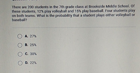 There are 200 students in the 7th grade class at Brookside Middle School, Of these students, \( 12 \% \) play volleyball and \( 15 \% \) play baseball. Four students play on both teams. What is the probability that a student plays elther volleyball or baseball?
A. \( 27 \% \)
B. \( 25 \% \)
C. \( 30 \% \)
D. \( 22 \% \)