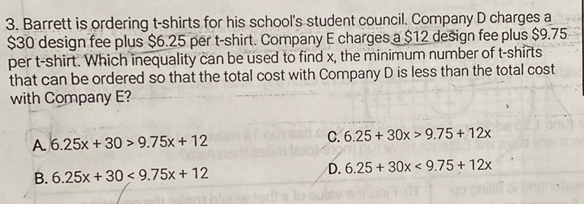 3. Barrett is ordering t-shirts for his school's student council. Company D charges a \( \$ 30 \) design fee plus \( \$ 6.25 \) per t-shirt. Company E charges a \( \$ 12 \) design fee plus \( \$ 9.75 \) per t-shirt. Which inequality can be used to find \( x \), the minimum number of \( t \)-shirts that can be ordered so that the total cost with Company \( D \) is less than the total cost with Company E?
A. \( 6.25 x+30>9.75 x+12 \)
C. \( 6.25+30 x>9.75+12 x \)
B. \( 6.25 x+30<9.75 x+12 \)
D. \( 6.25+30 x<9.75+12 x \)