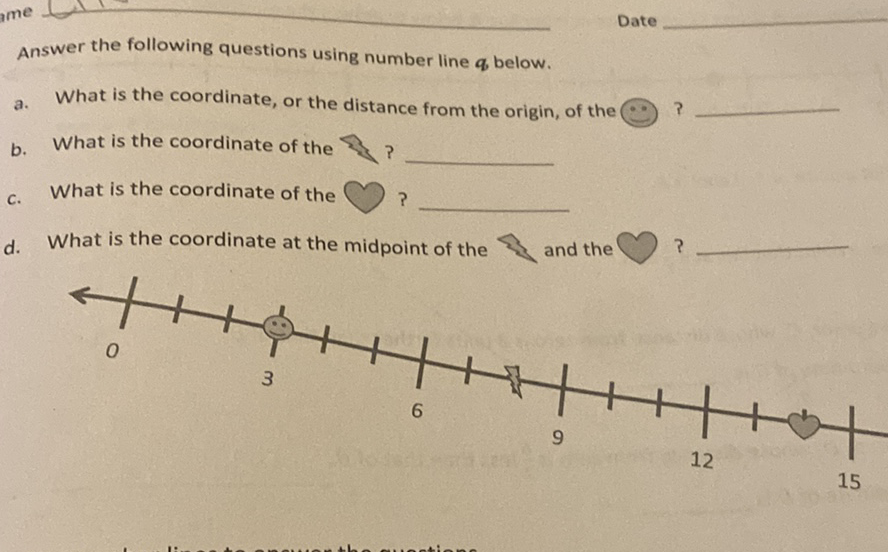 Date
Answer the following questions using number line \( \boldsymbol{q} \), below.
a. What is the coordinate, or the distance from the origin, of the \( \leadsto \) ?
b. What is the coordinate of the?
c. What is the coordinate of the \( O \) ?
d. What is the coordinate at the midpoint of the and the \( \bigcirc \) ?