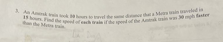3. An Amtrak train took 10 hours to travel the same distance that a Metra train traveled in 15 hours. Find the speed of each train if the speed of the Amtrak train was \( 30 \mathrm{mph} \) faster than the Metra train.