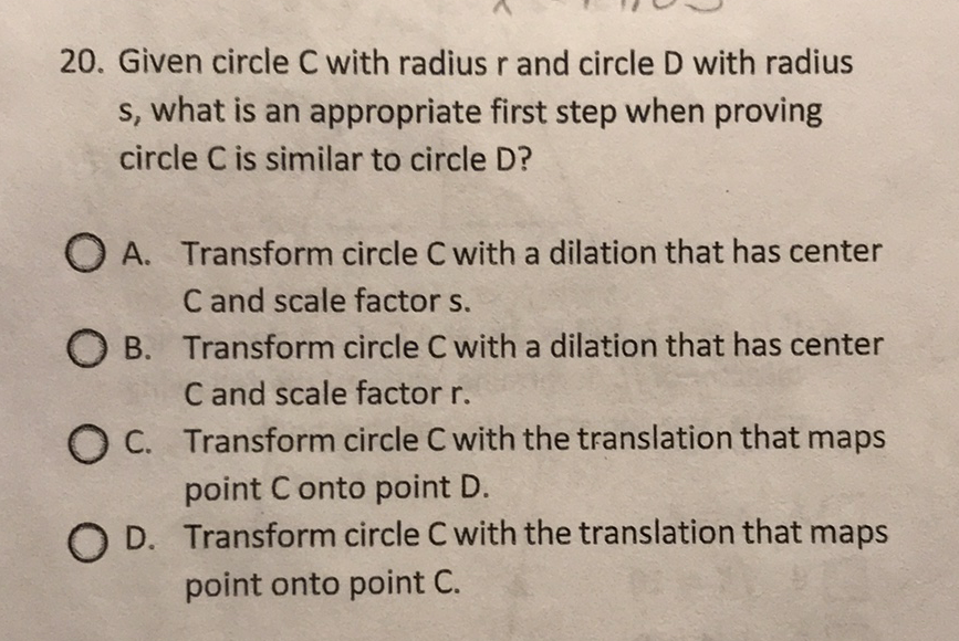20. Given circle \( C \) with radius \( r \) and circle \( D \) with radius \( s \), what is an appropriate first step when proving circle C is similar to circle D?
A. Transform circle \( C \) with a dilation that has center \( C \) and scale factor \( s \).
B. Transform circle \( C \) with a dilation that has center \( C \) and scale factor \( r \).

C. Transform circle \( C \) with the translation that maps point C onto point D.
D. Transform circle \( C \) with the translation that maps point onto point C.