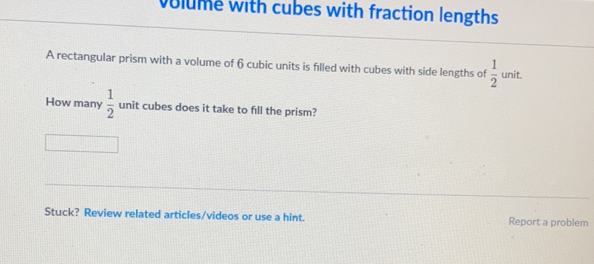 volume with cubes with fraction lengths
A rectangular prism with a volume of 6 cubic units is filled with cubes with side lengths of \( \frac{1}{2} \) unit. How many \( \frac{1}{2} \) unit cubes does it take to fill the prism?
Stuck? Review related articles/videos or use a hint.
Report a problem