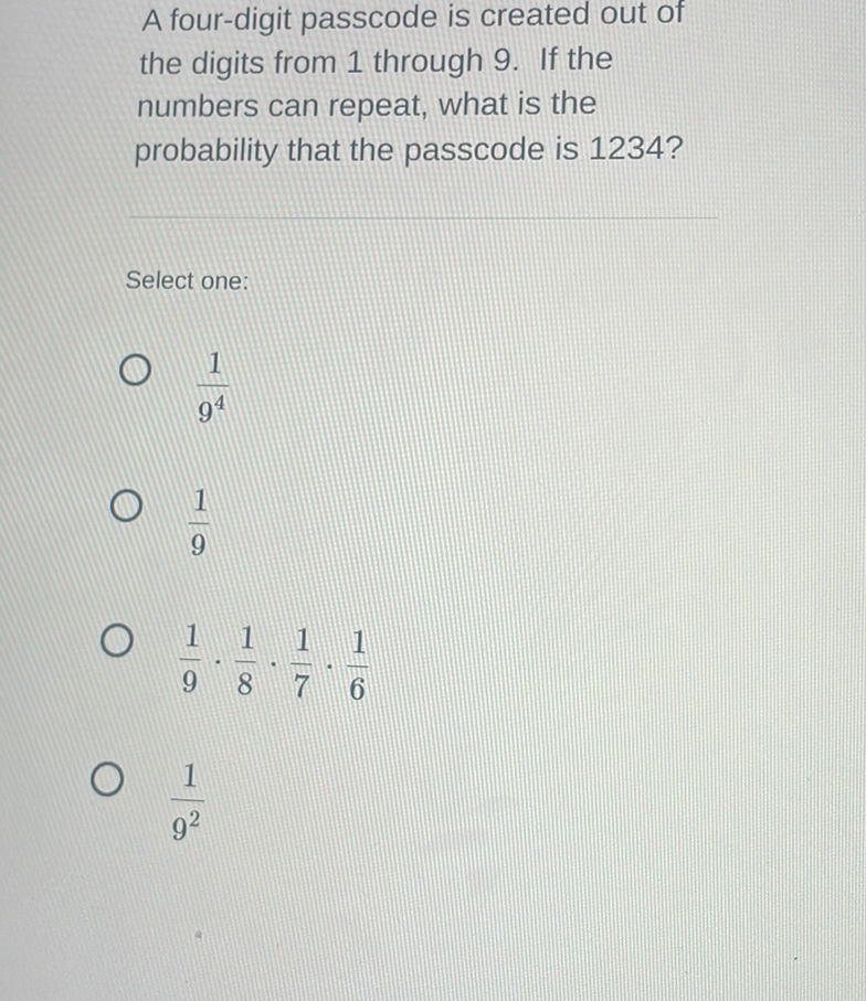 A four-digit passcode is created out of the digits from 1 through 9. If the numbers can repeat, what is the probability that the passcode is \( 1234 ? \)
Select one:
\( \frac{1}{9^{4}} \)
\( \frac{1}{9} \)
\( \frac{1}{9} \cdot \frac{1}{8} \cdot \frac{1}{7} \cdot \frac{1}{6} \)
\( \frac{1}{9^{2}} \)