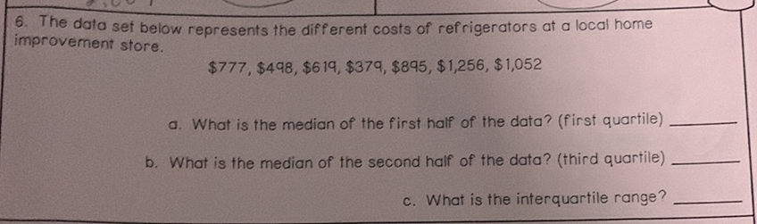 6. The data set below represents the different costs of refrigerators at a local home improvement store.
\[
\$ 777, \$ 498, \$ 619, \$ 379, \$ 895, \$ 1,256, \$ 1,052
\]
a. What is the median of the first half of the data? (first quartile)
b. What is the median of the second half of the data? (third quartile)
c. What is the interquartile range?