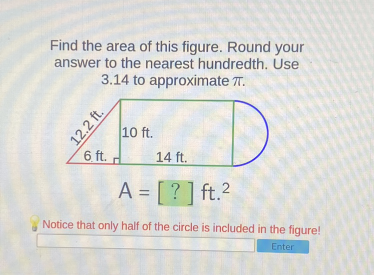 Find the area of this figure. Round your answer to the nearest hundredth. Use \( 3.14 \) to approximate \( \pi \).
Notice that only half of the circle is included in the figure!
Enter