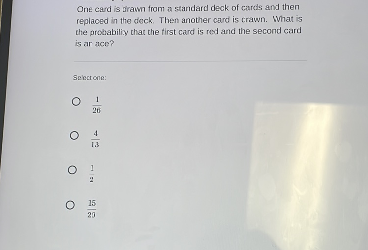 One card is drawn from a standard deck of cards and then replaced in the deck. Then another card is drawn. What is the probability that the first card is red and the second card is an ace?
Select one:
\( \frac{1}{26} \)
\( \frac{4}{13} \)
\( \frac{1}{2} \)
\( \frac{15}{26} \)