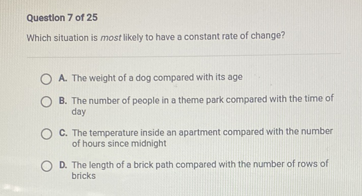 Questlon 7 of 25
Which situation is most likely to have a constant rate of change?
A. The weight of a dog compared with its age
B. The number of people in a theme park compared with the time of day

C. The temperature inside an apartment compared with the number of hours since midnight

D. The length of a brick path compared with the number of rows of bricks