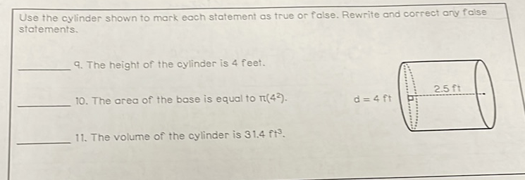 Use the cylinder shown to mark each statement as true or false. Rewrite and correct any foise statements.
9. The height of the cylinder is 4 feet.
10. The area of the base is equal to \( \pi\left(4^{2}\right) \).
11. The volume of the cylinder is \( 31.4 \mathrm{ft}^{3} \).