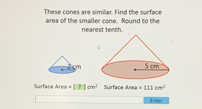 These cones are similar. Find the surface area of the smaller cone. Round to the nearest tenth.

Surface Area \( =[?] \mathrm{cm}^{2} \) Surface Area \( =111 \mathrm{~cm}^{2} \)
Enter