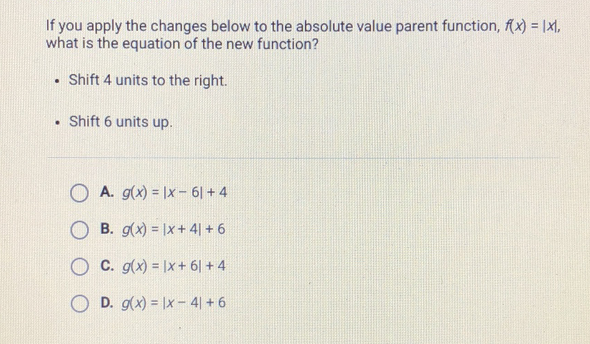 If you apply the changes below to the absolute value parent function, \( f(x)=|x| \), what is the equation of the new function?
- Shift 4 units to the right.
- Shift 6 units up.
A. \( g(x)=|x-6|+4 \)
B. \( g(x)=|x+4|+6 \)
C. \( g(x)=|x+6|+4 \)
D. \( g(x)=|x-4|+6 \)