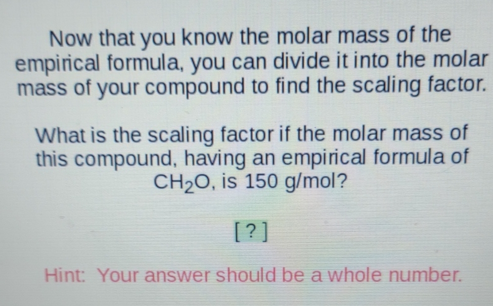Now that you know the molar mass of the empirical formula, you can divide it into the molar mass of your compound to find the scaling factor.
What is the scaling factor if the molar mass of this compound, having an empirical formula of \( \mathrm{CH}_{2} \mathrm{O} \), is \( 150 \mathrm{~g} / \mathrm{mol} \) ?
[?]
Hint: Your answer should be a whole number.
