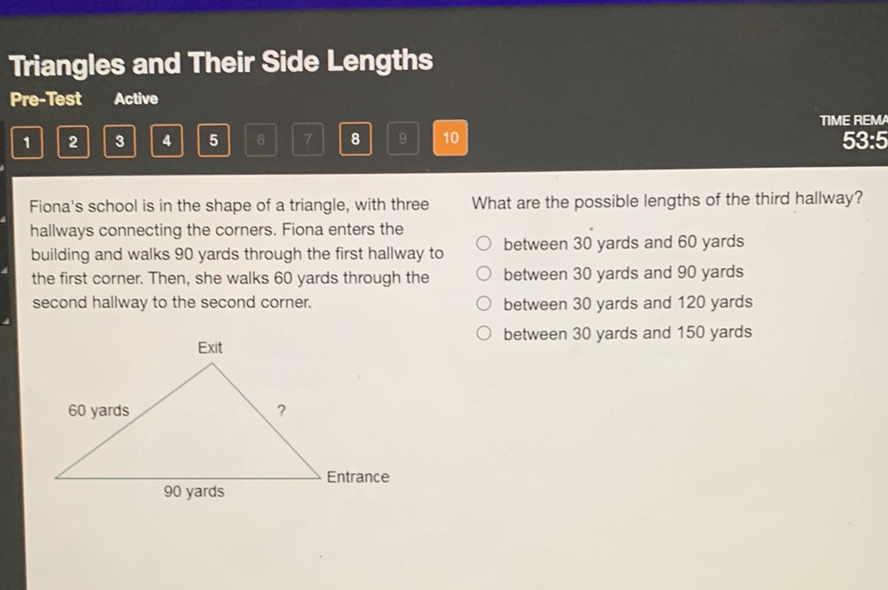 Triangles and Their Side Lengths
Pre-Test Active
Fiona's school is in the shape of a triangle, with three What are the possible lengths of the third hallway? hallways connecting the corners. Fiona enters the building and walks 90 yards through the first hallway to
between 30 yards and 60 yards the first corner. Then, she walks 60 yards through the
between 30 yards and 90 yards second hallway to the second corner.
between 30 yards and 120 yards
between 30 yards and 150 yards