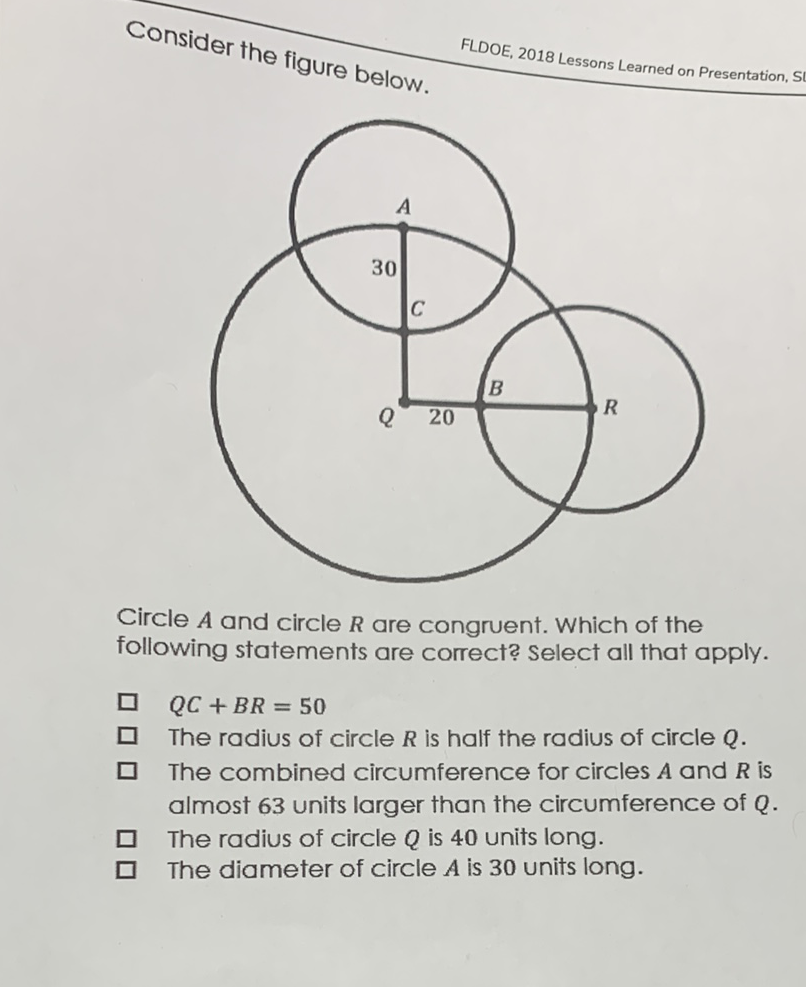 Consider the figure below.
FLDOE, 2018 Lessons Learned on Presentation, S
Circle \( A \) and circle \( R \) are congruent. Which of the following statements are correct? Select all that apply.
\( Q C+B R=50 \)
The radius of circle \( R \) is half the radius of circle \( Q \).
The combined circumference for circles \( A \) and \( R \) is almost 63 units larger than the circumference of \( Q \).
The radius of circle \( Q \) is 40 units long.
The diameter of circle \( A \) is 30 units long.