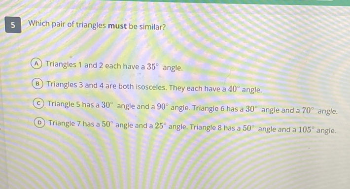 5 Which pair of triangles must be similar?
(A) Triangles 1 and 2 each have a \( 35^{\circ} \) angle.
(B) Triangles 3 and 4 are both isosceles. They each have a \( 40^{\circ} \) angle.
(c). Triangle 5 has a \( 30^{\circ} \) angle and a \( 90^{\circ} \) angle. Triangle 6 has a \( 30^{\circ} \) angle and a \( 70^{\circ} \) angle.
(D) Triangle 7 has a \( 50^{\circ} \) angle and a \( 25^{\circ} \) angle. Triangle 8 has a \( 50^{\circ} \) angle and a \( 105^{\circ} \) angle.