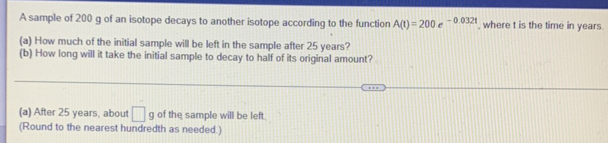 A sample of \( 200 \mathrm{~g} \) of an isotope decays to another isotope according to the function \( \mathrm{A}(\mathrm{t})=200 e^{-0.032 \mathrm{t}} \), where \( \mathrm{t} \) is the time in years.
(a) How much of the initial sample will be left in the sample after 25 years?
(b) How long will it take the initial sample to decay to half of its original amount?
(a) After 25 years, about \( \square \mathrm{g} \) of the sample will be left.
(Round to the nearest hundredth as needed.)