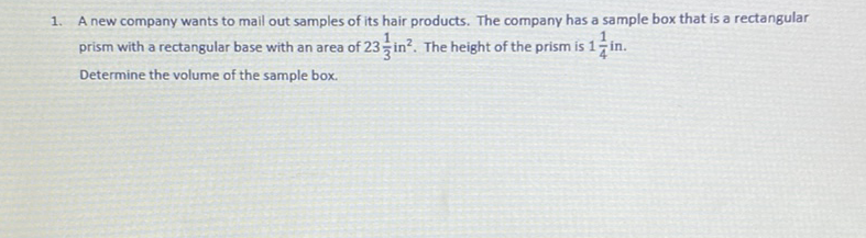 1. A new company wants to mail out samples of its hair products. The company has a sample box that is a rectangular prism with a rectangular base with an area of \( 23 \frac{1}{3} \) in \( ^{2} \). The height of the prism is \( 1 \frac{1}{4} \) in.
Determine the volume of the sample box.