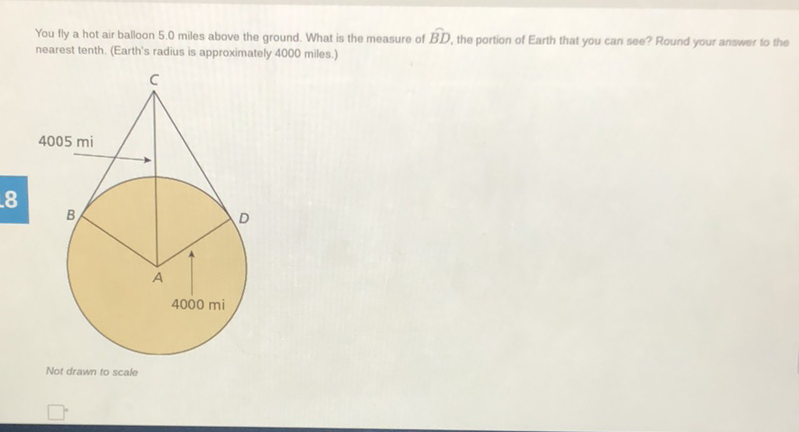 You fly a hot air balloon \( 5.0 \) miles above the ground. What is the measure of \( \hat{B D} \), the portion of Earth that you can see? Round your answer to the nearest tenth. (Earth's radius is approximately 4000 miles.)
Not drawn to scale