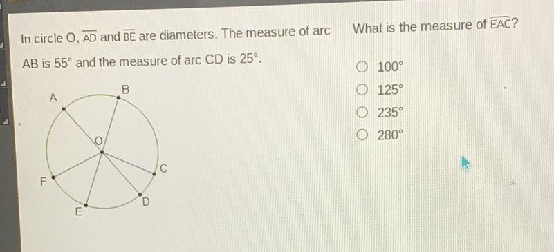 In circle \( \mathrm{O}, \overline{\mathrm{AD}} \) and \( \overline{\mathrm{BE}} \) are diameters. The measure of arc What is the measure of \( \overline{\mathrm{EAC}} \) ? \( \mathrm{AB} \) is \( 55^{\circ} \) and the measure of \( \operatorname{arc} C D \) is \( 25^{\circ} \).
\( 100^{\circ} \)
\( 125^{\circ} \)
\( 235^{\circ} \)
\( 280^{\circ} \)