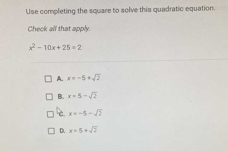 Use completing the square to solve this quadratic equation.
Check all that apply.
\[
x^{2}-10 x+25=2
\]
A. \( x=-5+\sqrt{2} \)
B. \( x=5-\sqrt{2} \)
已. \( x=-5-\sqrt{2} \)
D. \( x=5+\sqrt{2} \)