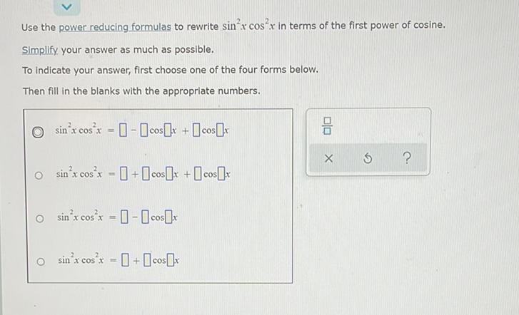 Use the power reducing formulas to rewrite \( \sin ^{2} x \cos ^{2} x \) in terms of the first power of \( \operatorname{cosine.} \)
Simplify, your answer as much as possible.
To indicate your answer, first choose one of the four forms below.
Then fill in the blanks with the appropriate numbers.