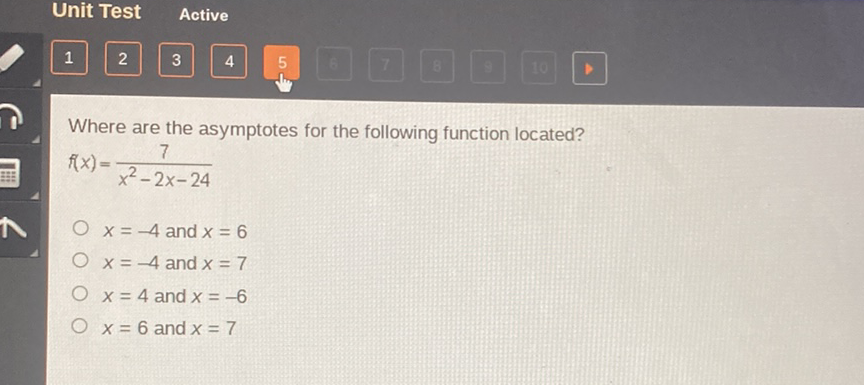 Unit Test Active
Where are the asymptotes for the following function located?
\( f(x)=\frac{7}{x^{2}-2 x-24} \)
\( x=-4 \) and \( x=6 \)
\( x=-4 \) and \( x=7 \)
\( x=4 \) and \( x=-6 \)
\( x=6 \) and \( x=7 \)