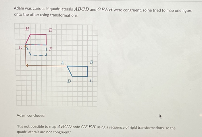 Adam was curious if quadrilaterals \( A B C D \) and \( G F E H \) were congruent, so he tried to map one figure onto the other using transformations:
Adam concluded:
"It's not possible to map \( A B C D \) onto \( G F E H \) using a sequence of rigid transformations, so the quadrilaterals are not congruent."